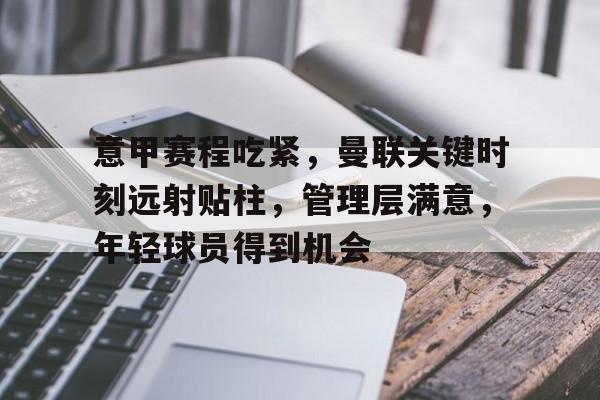 开云入口-关于意甲赛程吃紧，曼联关键时刻远射贴柱，管理层满意，年轻球员得到机会的信息