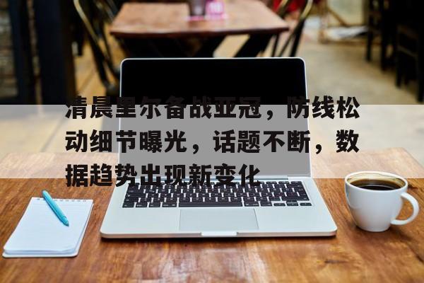 开云平台-清晨里尔备战亚冠，防线松动细节曝光，话题不断，数据趋势出现新变化的简单介绍